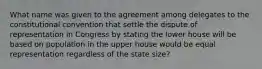 What name was given to the agreement among delegates to the constitutional convention that settle the dispute of representation in Congress by stating the lower house will be based on population in the upper house would be equal representation regardless of the state size?