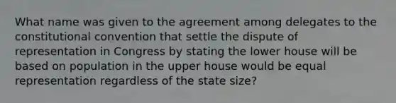 What name was given to the agreement among delegates to the constitutional convention that settle the dispute of representation in Congress by stating the lower house will be based on population in the upper house would be equal representation regardless of the state size?