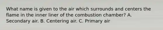 What name is given to the air which surrounds and centers the flame in the inner liner of the combustion chamber? A. Secondary air. B. Centering air. C. Primary air