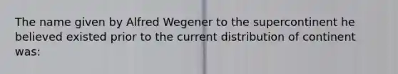 The name given by Alfred Wegener to the supercontinent he believed existed prior to the current distribution of continent was: