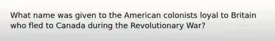 What name was given to the American colonists loyal to Britain who fled to Canada during the Revolutionary War?