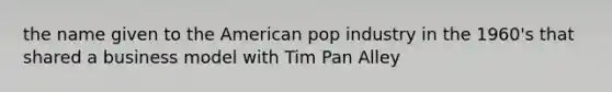 the name given to the American pop industry in the 1960's that shared a business model with Tim Pan Alley