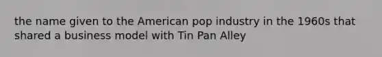 the name given to the American pop industry in the 1960s that shared a business model with Tin Pan Alley