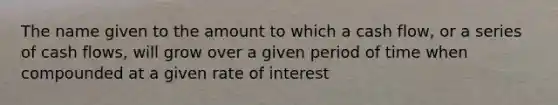 The name given to the amount to which a cash flow, or a series of cash flows, will grow over a given period of time when compounded at a given rate of interest