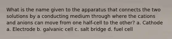 What is the name given to the apparatus that connects the two solutions by a conducting medium through where the cations and anions can move from one half-cell to the other? a. Cathode a. Electrode b. galvanic cell c. salt bridge d. fuel cell