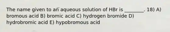 The name given to an aqueous solution of HBr is ________. 18) A) bromous acid B) bromic acid C) hydrogen bromide D) hydrobromic acid E) hypobromous acid