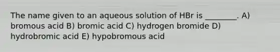 The name given to an aqueous solution of HBr is ________. A) bromous acid B) bromic acid C) hydrogen bromide D) hydrobromic acid E) hypobromous acid