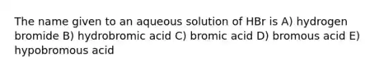 The name given to an aqueous solution of HBr is A) hydrogen bromide B) hydrobromic acid C) bromic acid D) bromous acid E) hypobromous acid