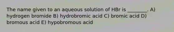 The name given to an aqueous solution of HBr is ________. A) hydrogen bromide B) hydrobromic acid C) bromic acid D) bromous acid E) hypobromous acid