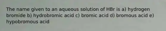 The name given to an aqueous solution of HBr is a) hydrogen bromide b) hydrobromic acid c) bromic acid d) bromous acid e) hypobromous acid