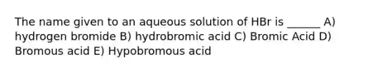 The name given to an aqueous solution of HBr is ______ A) hydrogen bromide B) hydrobromic acid C) Bromic Acid D) Bromous acid E) Hypobromous acid