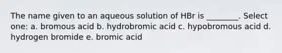 The name given to an aqueous solution of HBr is ________. Select one: a. bromous acid b. hydrobromic acid c. hypobromous acid d. hydrogen bromide e. bromic acid