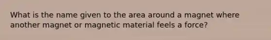 What is the name given to the area around a magnet where another magnet or magnetic material feels a force?