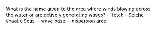 What is the name given to the area where winds blowing across the water or are actively generating waves? ~ fetch ~Seiche ~ chaotic Seas ~ wave base ~ dispersion area