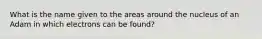 What is the name given to the areas around the nucleus of an Adam in which electrons can be found?