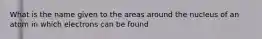 What is the name given to the areas around the nucleus of an atom in which electrons can be found