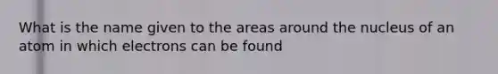 What is the name given to the areas around the nucleus of an atom in which electrons can be found