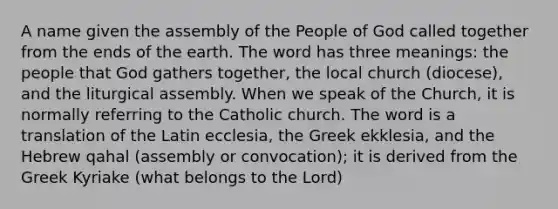 A name given the assembly of the People of God called together from the ends of the earth. The word has three meanings: the people that God gathers together, the local church (diocese), and the liturgical assembly. When we speak of the Church, it is normally referring to the Catholic church. The word is a translation of the Latin ecclesia, the Greek ekklesia, and the Hebrew qahal (assembly or convocation); it is derived from the Greek Kyriake (what belongs to the Lord)