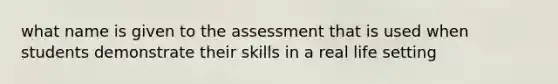 what name is given to the assessment that is used when students demonstrate their skills in a real life setting