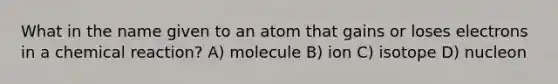 What in the name given to an atom that gains or loses electrons in a chemical reaction? A) molecule B) ion C) isotope D) nucleon