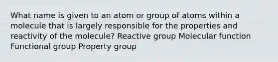 What name is given to an atom or group of atoms within a molecule that is largely responsible for the properties and reactivity of the molecule? Reactive group Molecular function Functional group Property group