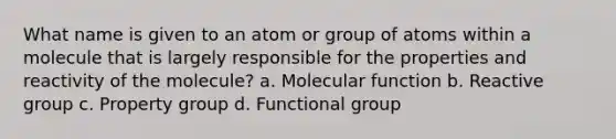 What name is given to an atom or group of atoms within a molecule that is largely responsible for the properties and reactivity of the molecule? a. Molecular function b. Reactive group c. Property group d. Functional group