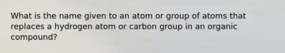 What is the name given to an atom or group of atoms that replaces a hydrogen atom or carbon group in an organic compound?