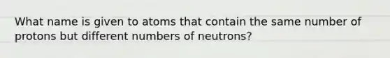 What name is given to atoms that contain the same number of protons but different numbers of neutrons?