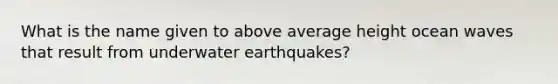 What is the name given to above average height ocean waves that result from underwater earthquakes?