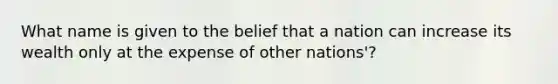 What name is given to the belief that a nation can increase its wealth only at the expense of other nations'?