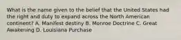 What is the name given to the belief that the United States had the right and duty to expand across the North American continent? A. Manifest destiny B. Monroe Doctrine C. Great Awakening D. Louisiana Purchase