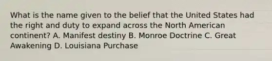 What is the name given to the belief that the United States had the right and duty to expand across the North American continent? A. Manifest destiny B. Monroe Doctrine C. Great Awakening D. Louisiana Purchase