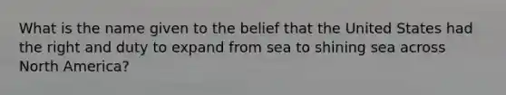 What is the name given to the belief that the United States had the right and duty to expand from sea to shining sea across North America?