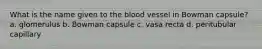 What is the name given to the blood vessel in Bowman capsule? a. glomerulus b. Bowman capsule c. vasa recta d. peritubular capillary