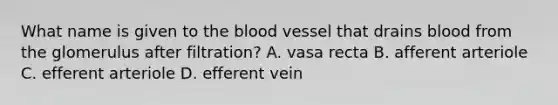 What name is given to the blood vessel that drains blood from the glomerulus after filtration? A. vasa recta B. afferent arteriole C. efferent arteriole D. efferent vein