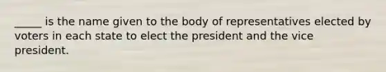 _____ is the name given to the body of representatives elected by voters in each state to elect the president and the vice president.