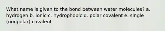 What name is given to the bond between water molecules? a. hydrogen b. ionic c. hydrophobic d. polar covalent e. single (nonpolar) covalent