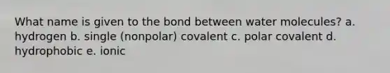 What name is given to the bond between water molecules? a. hydrogen b. single (nonpolar) covalent c. polar covalent d. hydrophobic e. ionic