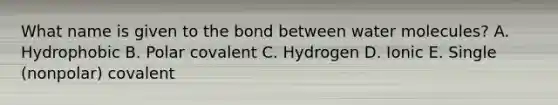 What name is given to the bond between water molecules? A. Hydrophobic B. Polar covalent C. Hydrogen D. Ionic E. Single (nonpolar) covalent