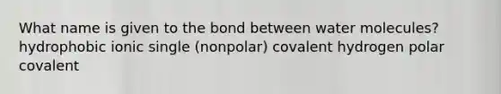 What name is given to the bond between water molecules? hydrophobic ionic single (nonpolar) covalent hydrogen polar covalent