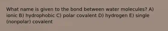 What name is given to the bond between water molecules? A) ionic B) hydrophobic C) polar covalent D) hydrogen E) single (nonpolar) covalent