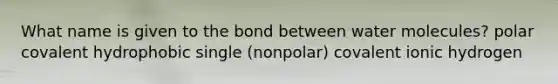 What name is given to the bond between water molecules? polar covalent hydrophobic single (nonpolar) covalent ionic hydrogen