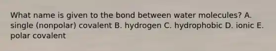 What name is given to the bond between water molecules? A. single (nonpolar) covalent B. hydrogen C. hydrophobic D. ionic E. polar covalent