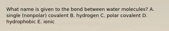 What name is given to the bond between water molecules? A. single (nonpolar) covalent B. hydrogen C. polar covalent D. hydrophobic E. ionic