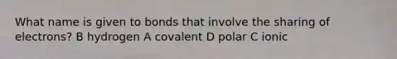 What name is given to bonds that involve the sharing of electrons? B hydrogen A covalent D polar C ionic