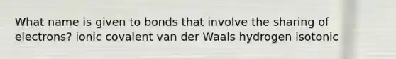 What name is given to bonds that involve the sharing of electrons? ionic covalent van der Waals hydrogen isotonic