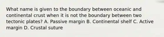 What name is given to the boundary between oceanic and continental crust when it is not the boundary between two tectonic plates? A. Passive margin B. Continental shelf C. Active margin D. Crustal suture