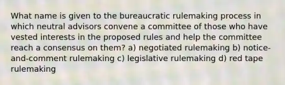 What name is given to the bureaucratic rulemaking process in which neutral advisors convene a committee of those who have vested interests in the proposed rules and help the committee reach a consensus on them? a) negotiated rulemaking b) notice-and-comment rulemaking c) legislative rulemaking d) red tape rulemaking