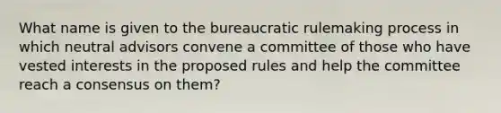 What name is given to the bureaucratic rulemaking process in which neutral advisors convene a committee of those who have vested interests in the proposed rules and help the committee reach a consensus on them?