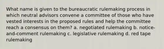 What name is given to the bureaucratic rulemaking process in which neutral advisors convene a committee of those who have vested interests in the proposed rules and help the committee reach a consensus on them? a. negotiated rulemaking b. notice-and-comment rulemaking c. legislative rulemaking d. red tape rulemaking